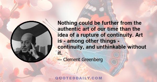 Nothing could be further from the authentic art of our time than the idea of a rupture of continuity. Art is - among other things - continuity, and unthinkable without it.