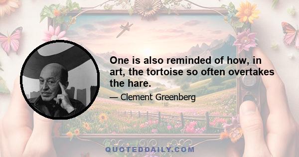 One is also reminded of how, in art, the tortoise so often overtakes the hare.