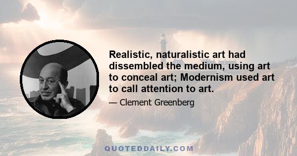 Realistic, naturalistic art had dissembled the medium, using art to conceal art; Modernism used art to call attention to art.