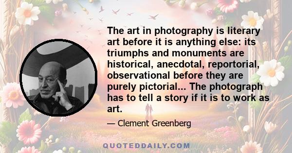 The art in photography is literary art before it is anything else: its triumphs and monuments are historical, anecdotal, reportorial, observational before they are purely pictorial... The photograph has to tell a story