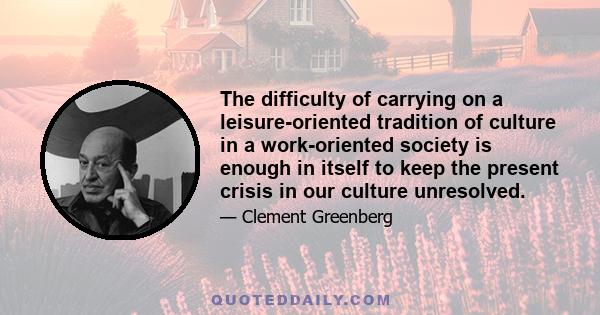 The difficulty of carrying on a leisure-oriented tradition of culture in a work-oriented society is enough in itself to keep the present crisis in our culture unresolved.