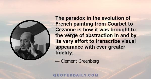 The paradox in the evolution of French painting from Courbet to Cezanne is how it was brought to the verge of abstraction in and by its very effort to transcribe visual appearance with ever greater fidelity.