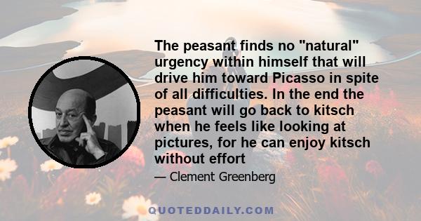 The peasant finds no natural urgency within himself that will drive him toward Picasso in spite of all difficulties. In the end the peasant will go back to kitsch when he feels like looking at pictures, for he can enjoy 