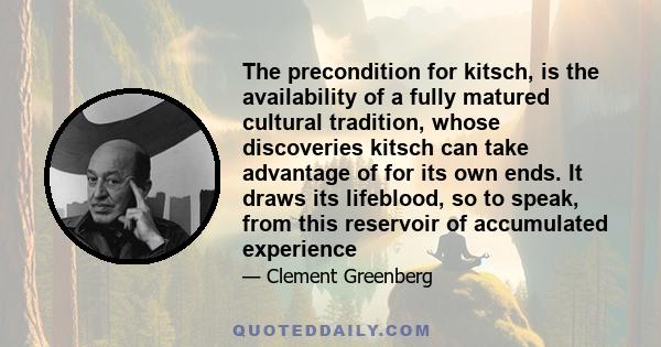 The precondition for kitsch, is the availability of a fully matured cultural tradition, whose discoveries kitsch can take advantage of for its own ends. It draws its lifeblood, so to speak, from this reservoir of