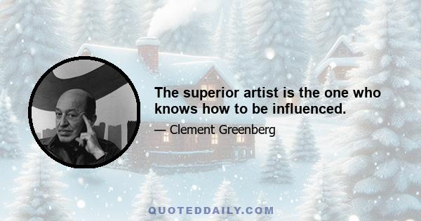 The superior artist is the one who knows how to be influenced.