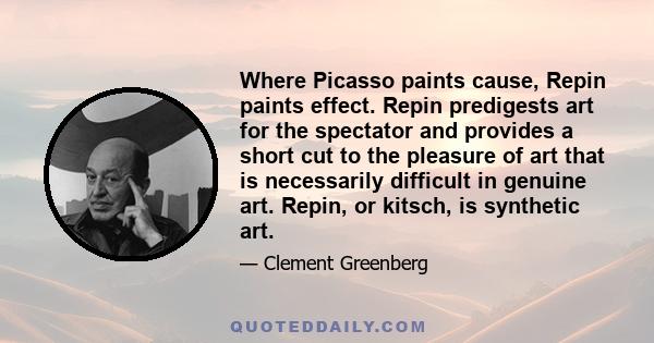 Where Picasso paints cause, Repin paints effect. Repin predigests art for the spectator and provides a short cut to the pleasure of art that is necessarily difficult in genuine art. Repin, or kitsch, is synthetic art.