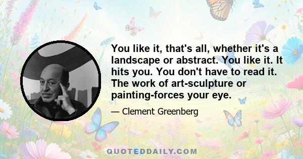 You like it, that's all, whether it's a landscape or abstract. You like it. It hits you. You don't have to read it. The work of art-sculpture or painting-forces your eye.