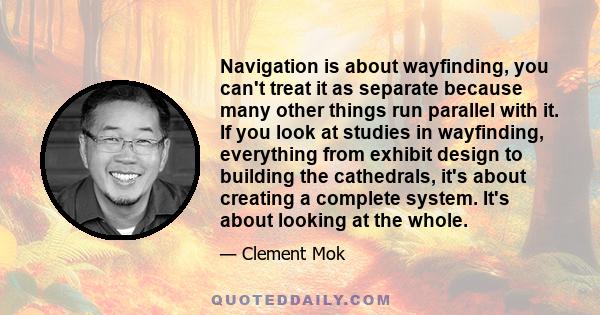 Navigation is about wayfinding, you can't treat it as separate because many other things run parallel with it. If you look at studies in wayfinding, everything from exhibit design to building the cathedrals, it's about