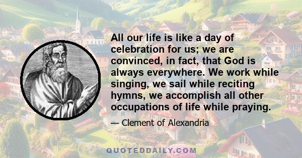 All our life is like a day of celebration for us; we are convinced, in fact, that God is always everywhere. We work while singing, we sail while reciting hymns, we accomplish all other occupations of life while praying.