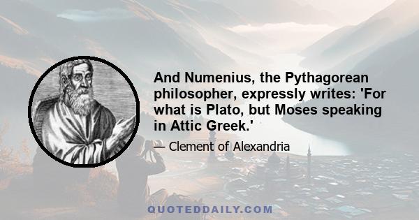 And Numenius, the Pythagorean philosopher, expressly writes: 'For what is Plato, but Moses speaking in Attic Greek.'