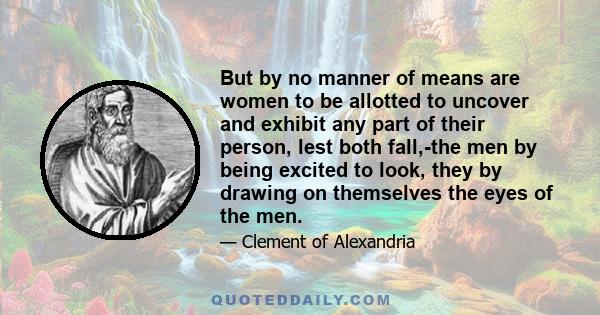 But by no manner of means are women to be allotted to uncover and exhibit any part of their person, lest both fall,-the men by being excited to look, they by drawing on themselves the eyes of the men.