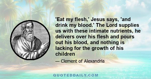 'Eat my flesh,' Jesus says, 'and drink my blood.' The Lord supplies us with these intimate nutrients, he delivers over his flesh and pours out his blood, and nothing is lacking for the growth of his children