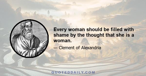 Every woman should be filled with shame by the thought that she is a woman.