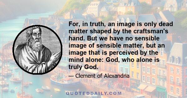 For, in truth, an image is only dead matter shaped by the craftsman's hand. But we have no sensible image of sensible matter, but an image that is perceived by the mind alone: God, who alone is truly God.