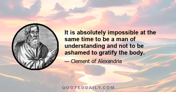 It is absolutely impossible at the same time to be a man of understanding and not to be ashamed to gratify the body.