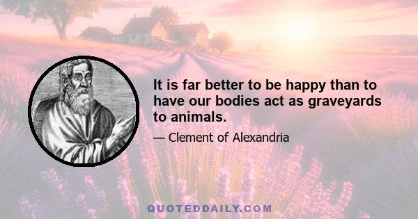 It is far better to be happy than to have our bodies act as graveyards to animals.