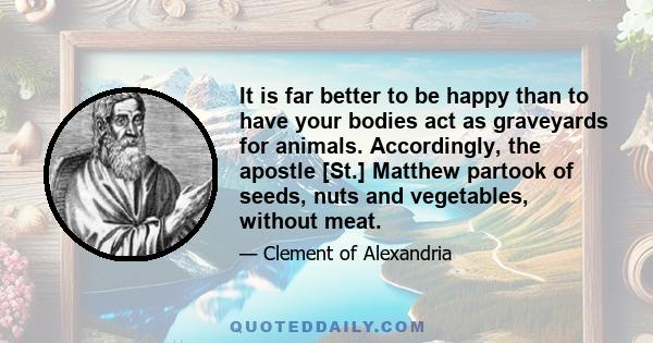 It is far better to be happy than to have your bodies act as graveyards for animals. Accordingly, the apostle [St.] Matthew partook of seeds, nuts and vegetables, without meat.