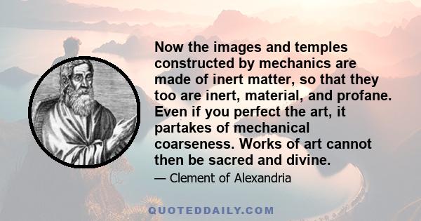 Now the images and temples constructed by mechanics are made of inert matter, so that they too are inert, material, and profane. Even if you perfect the art, it partakes of mechanical coarseness. Works of art cannot