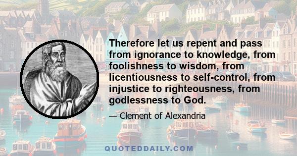 Therefore let us repent and pass from ignorance to knowledge, from foolishness to wisdom, from licentiousness to self-control, from injustice to righteousness, from godlessness to God.