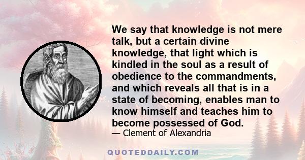 We say that knowledge is not mere talk, but a certain divine knowledge, that light which is kindled in the soul as a result of obedience to the commandments, and which reveals all that is in a state of becoming, enables 