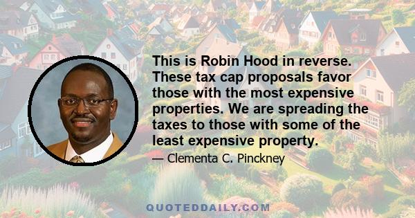 This is Robin Hood in reverse. These tax cap proposals favor those with the most expensive properties. We are spreading the taxes to those with some of the least expensive property.