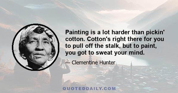 Painting is a lot harder than pickin' cotton. Cotton's right there for you to pull off the stalk, but to paint, you got to sweat your mind.