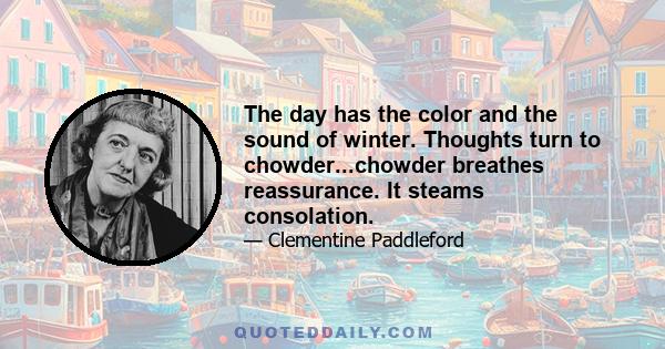 The day has the color and the sound of winter. Thoughts turn to chowder...chowder breathes reassurance. It steams consolation.