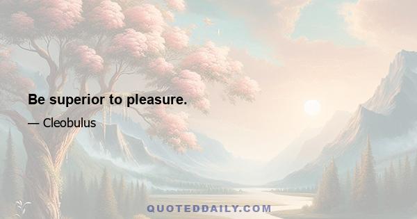 Be superior to pleasure.