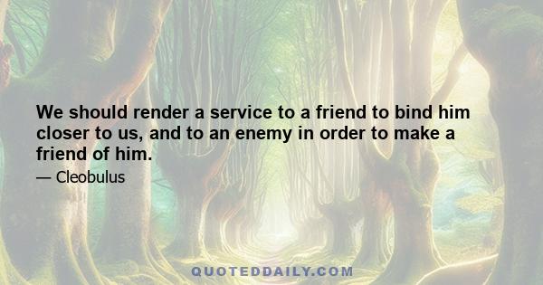 We should render a service to a friend to bind him closer to us, and to an enemy in order to make a friend of him.