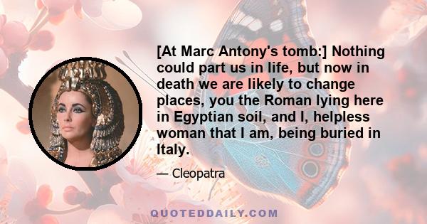 [At Marc Antony's tomb:] Nothing could part us in life, but now in death we are likely to change places, you the Roman lying here in Egyptian soil, and I, helpless woman that I am, being buried in Italy.