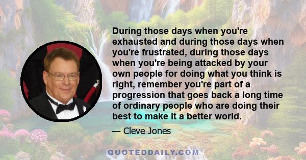 During those days when you're exhausted and during those days when you're frustrated, during those days when you're being attacked by your own people for doing what you think is right, remember you're part of a