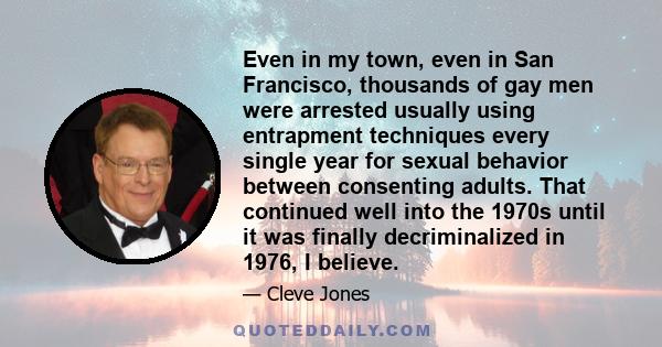 Even in my town, even in San Francisco, thousands of gay men were arrested usually using entrapment techniques every single year for sexual behavior between consenting adults. That continued well into the 1970s until it 