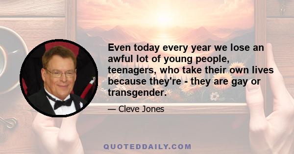 Even today every year we lose an awful lot of young people, teenagers, who take their own lives because they're - they are gay or transgender.