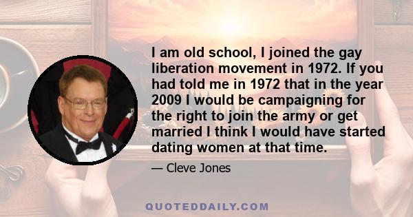 I am old school, I joined the gay liberation movement in 1972. If you had told me in 1972 that in the year 2009 I would be campaigning for the right to join the army or get married I think I would have started dating