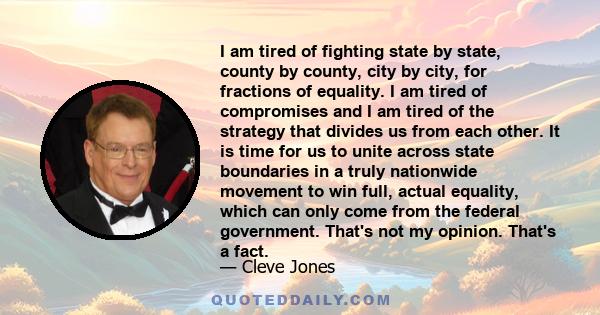 I am tired of fighting state by state, county by county, city by city, for fractions of equality. I am tired of compromises and I am tired of the strategy that divides us from each other. It is time for us to unite