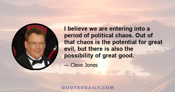 I believe we are entering into a period of political chaos. Out of that chaos is the potential for great evil, but there is also the possibility of great good.