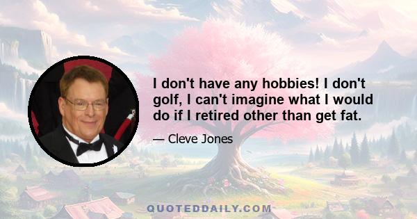 I don't have any hobbies! I don't golf, I can't imagine what I would do if I retired other than get fat.