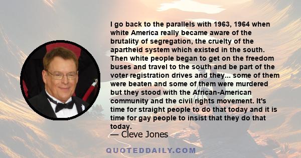 I go back to the parallels with 1963, 1964 when white America really became aware of the brutality of segregation, the cruelty of the apartheid system which existed in the south. Then white people began to get on the