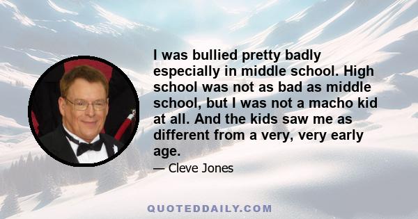 I was bullied pretty badly especially in middle school. High school was not as bad as middle school, but I was not a macho kid at all. And the kids saw me as different from a very, very early age.