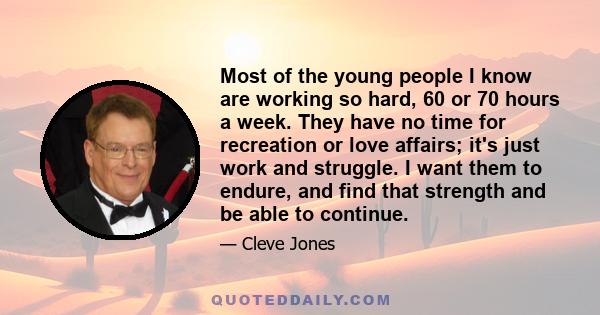 Most of the young people I know are working so hard, 60 or 70 hours a week. They have no time for recreation or love affairs; it's just work and struggle. I want them to endure, and find that strength and be able to