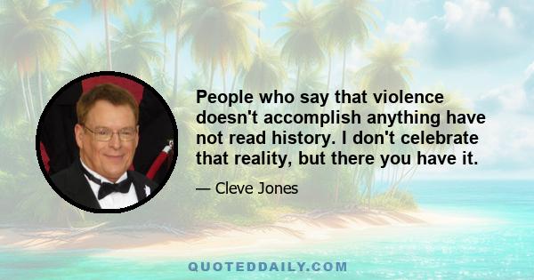 People who say that violence doesn't accomplish anything have not read history. I don't celebrate that reality, but there you have it.