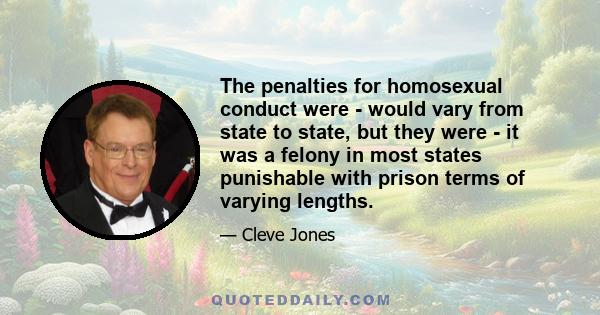 The penalties for homosexual conduct were - would vary from state to state, but they were - it was a felony in most states punishable with prison terms of varying lengths.