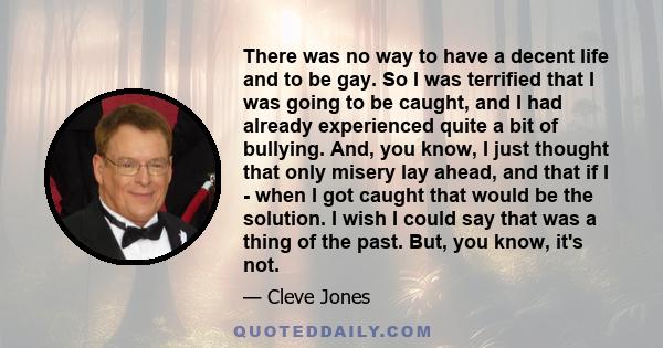 There was no way to have a decent life and to be gay. So I was terrified that I was going to be caught, and I had already experienced quite a bit of bullying. And, you know, I just thought that only misery lay ahead,