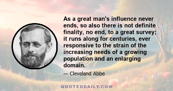 As a great man's influence never ends, so also there is not definite finality, no end, to a great survey; it runs along for centuries, ever responsive to the strain of the increasing needs of a growing population and an 