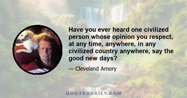 Have you ever heard one civilized person whose opinion you respect, at any time, anywhere, in any civilized country anywhere, say the good new days?