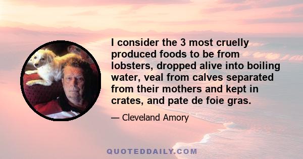 I consider the 3 most cruelly produced foods to be from lobsters, dropped alive into boiling water, veal from calves separated from their mothers and kept in crates, and pate de foie gras.