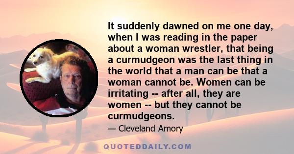 It suddenly dawned on me one day, when I was reading in the paper about a woman wrestler, that being a curmudgeon was the last thing in the world that a man can be that a woman cannot be. Women can be irritating --