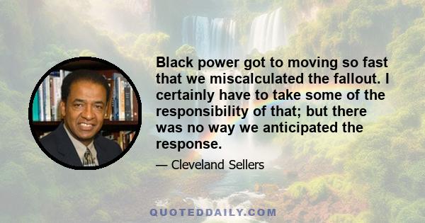 Black power got to moving so fast that we miscalculated the fallout. I certainly have to take some of the responsibility of that; but there was no way we anticipated the response.