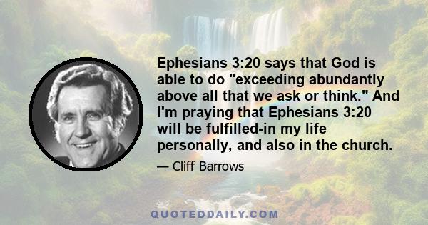 Ephesians 3:20 says that God is able to do exceeding abundantly above all that we ask or think. And I'm praying that Ephesians 3:20 will be fulfilled-in my life personally, and also in the church.