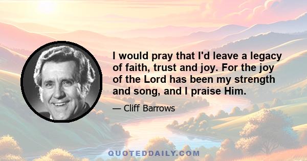 I would pray that I'd leave a legacy of faith, trust and joy. For the joy of the Lord has been my strength and song, and I praise Him.